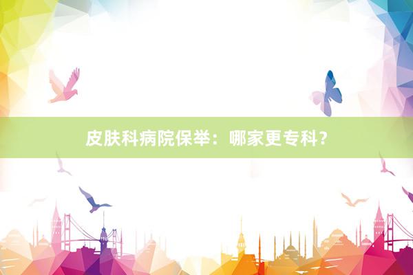 皮肤科病院保举：哪家更专科？